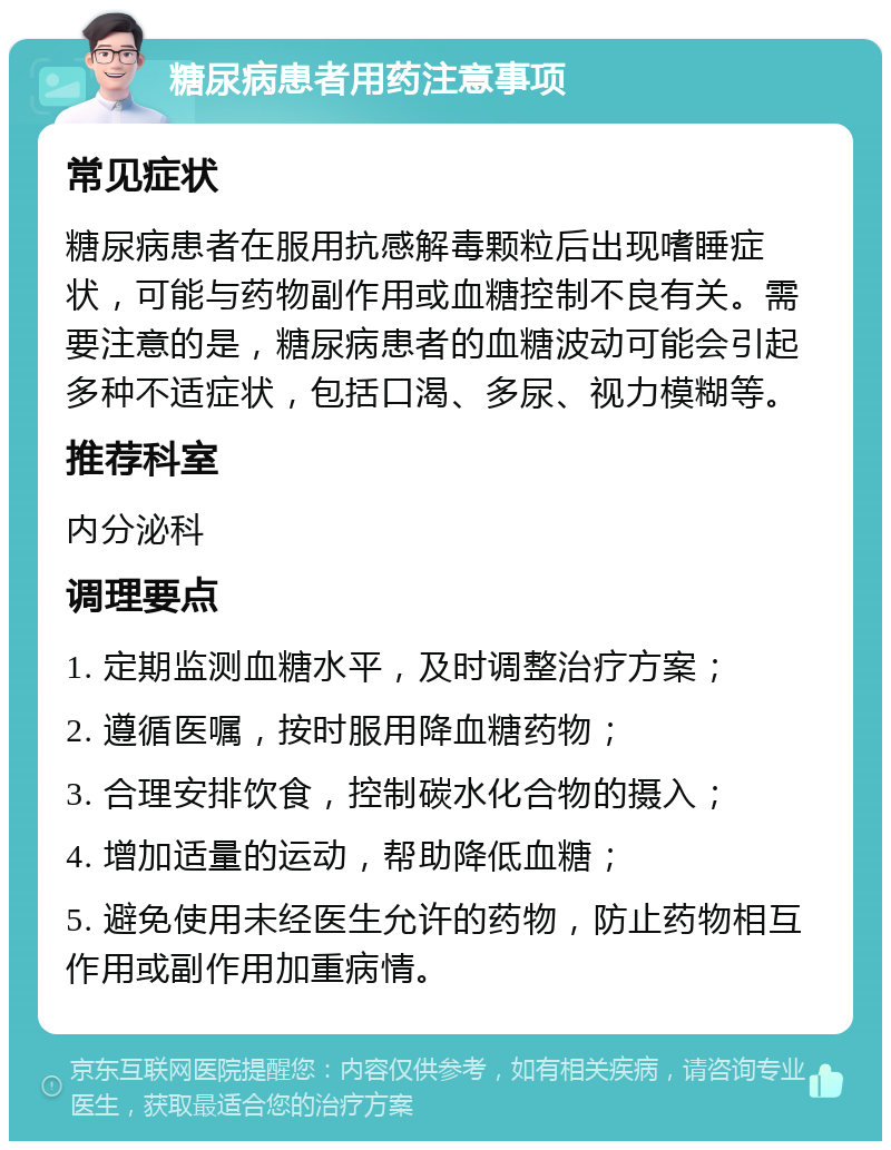 糖尿病患者用药注意事项 常见症状 糖尿病患者在服用抗感解毒颗粒后出现嗜睡症状，可能与药物副作用或血糖控制不良有关。需要注意的是，糖尿病患者的血糖波动可能会引起多种不适症状，包括口渴、多尿、视力模糊等。 推荐科室 内分泌科 调理要点 1. 定期监测血糖水平，及时调整治疗方案； 2. 遵循医嘱，按时服用降血糖药物； 3. 合理安排饮食，控制碳水化合物的摄入； 4. 增加适量的运动，帮助降低血糖； 5. 避免使用未经医生允许的药物，防止药物相互作用或副作用加重病情。