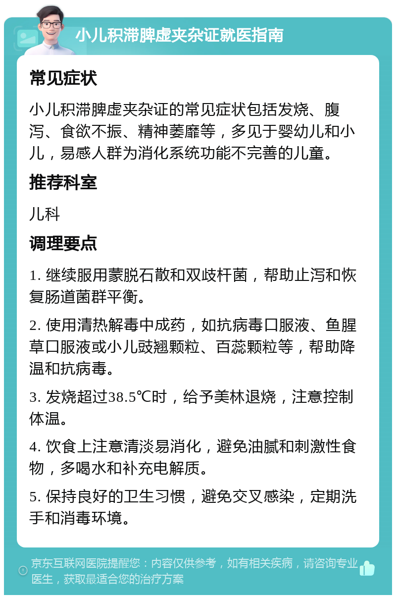 小儿积滞脾虚夹杂证就医指南 常见症状 小儿积滞脾虚夹杂证的常见症状包括发烧、腹泻、食欲不振、精神萎靡等，多见于婴幼儿和小儿，易感人群为消化系统功能不完善的儿童。 推荐科室 儿科 调理要点 1. 继续服用蒙脱石散和双歧杆菌，帮助止泻和恢复肠道菌群平衡。 2. 使用清热解毒中成药，如抗病毒口服液、鱼腥草口服液或小儿豉翘颗粒、百蕊颗粒等，帮助降温和抗病毒。 3. 发烧超过38.5℃时，给予美林退烧，注意控制体温。 4. 饮食上注意清淡易消化，避免油腻和刺激性食物，多喝水和补充电解质。 5. 保持良好的卫生习惯，避免交叉感染，定期洗手和消毒环境。