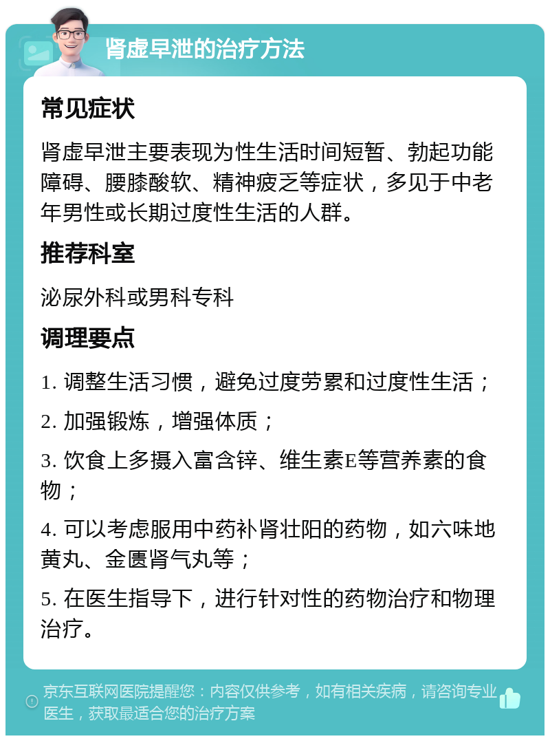 肾虚早泄的治疗方法 常见症状 肾虚早泄主要表现为性生活时间短暂、勃起功能障碍、腰膝酸软、精神疲乏等症状，多见于中老年男性或长期过度性生活的人群。 推荐科室 泌尿外科或男科专科 调理要点 1. 调整生活习惯，避免过度劳累和过度性生活； 2. 加强锻炼，增强体质； 3. 饮食上多摄入富含锌、维生素E等营养素的食物； 4. 可以考虑服用中药补肾壮阳的药物，如六味地黄丸、金匮肾气丸等； 5. 在医生指导下，进行针对性的药物治疗和物理治疗。