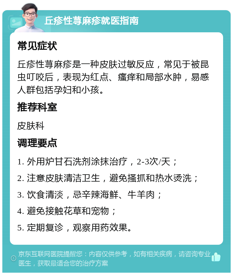 丘疹性荨麻疹就医指南 常见症状 丘疹性荨麻疹是一种皮肤过敏反应，常见于被昆虫叮咬后，表现为红点、瘙痒和局部水肿，易感人群包括孕妇和小孩。 推荐科室 皮肤科 调理要点 1. 外用炉甘石洗剂涂抹治疗，2-3次/天； 2. 注意皮肤清洁卫生，避免搔抓和热水烫洗； 3. 饮食清淡，忌辛辣海鲜、牛羊肉； 4. 避免接触花草和宠物； 5. 定期复诊，观察用药效果。