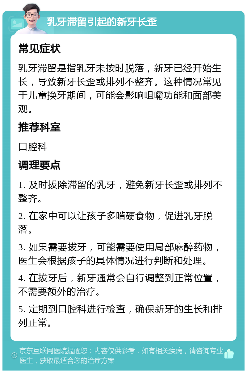 乳牙滞留引起的新牙长歪 常见症状 乳牙滞留是指乳牙未按时脱落，新牙已经开始生长，导致新牙长歪或排列不整齐。这种情况常见于儿童换牙期间，可能会影响咀嚼功能和面部美观。 推荐科室 口腔科 调理要点 1. 及时拔除滞留的乳牙，避免新牙长歪或排列不整齐。 2. 在家中可以让孩子多啃硬食物，促进乳牙脱落。 3. 如果需要拔牙，可能需要使用局部麻醉药物，医生会根据孩子的具体情况进行判断和处理。 4. 在拔牙后，新牙通常会自行调整到正常位置，不需要额外的治疗。 5. 定期到口腔科进行检查，确保新牙的生长和排列正常。