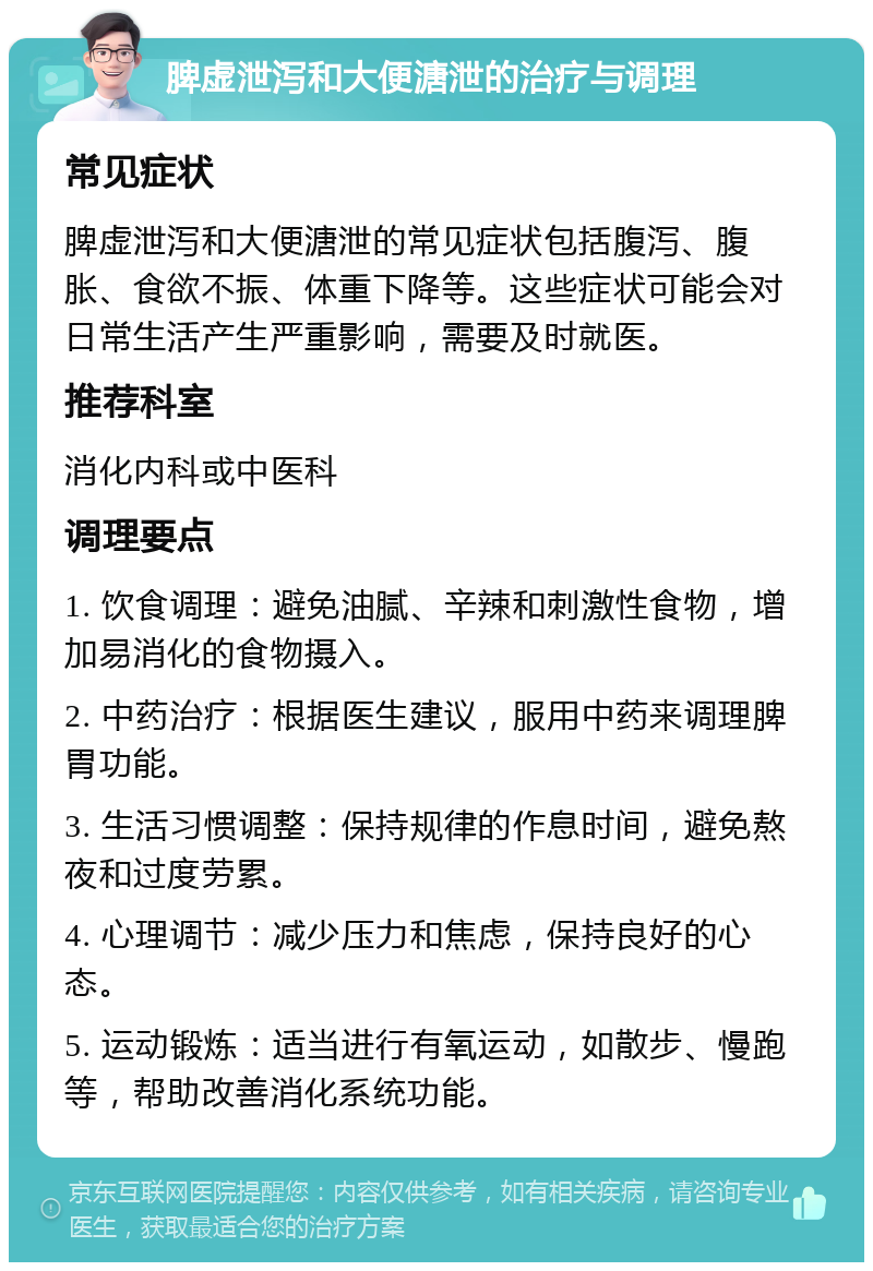 脾虚泄泻和大便溏泄的治疗与调理 常见症状 脾虚泄泻和大便溏泄的常见症状包括腹泻、腹胀、食欲不振、体重下降等。这些症状可能会对日常生活产生严重影响，需要及时就医。 推荐科室 消化内科或中医科 调理要点 1. 饮食调理：避免油腻、辛辣和刺激性食物，增加易消化的食物摄入。 2. 中药治疗：根据医生建议，服用中药来调理脾胃功能。 3. 生活习惯调整：保持规律的作息时间，避免熬夜和过度劳累。 4. 心理调节：减少压力和焦虑，保持良好的心态。 5. 运动锻炼：适当进行有氧运动，如散步、慢跑等，帮助改善消化系统功能。