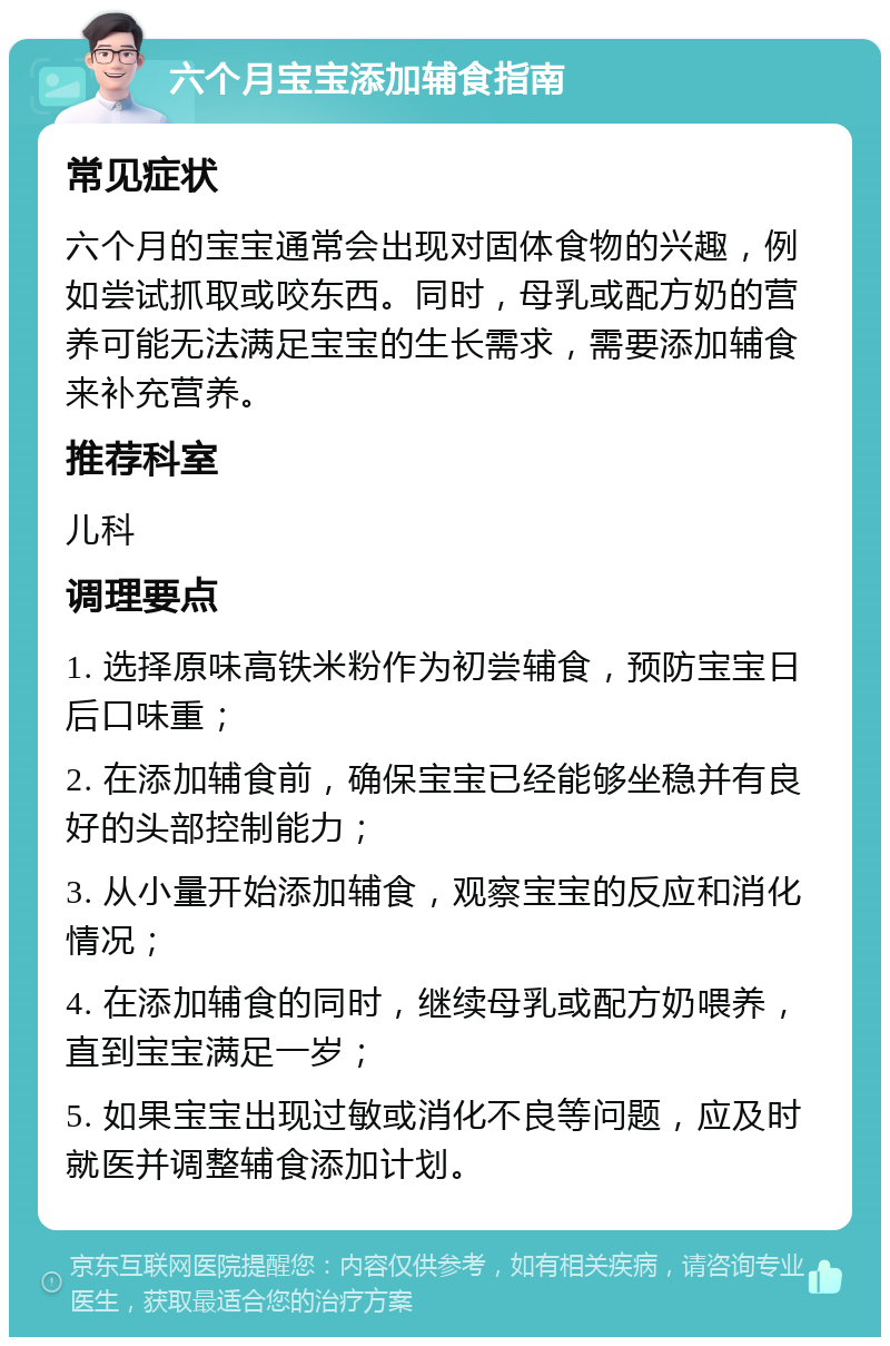 六个月宝宝添加辅食指南 常见症状 六个月的宝宝通常会出现对固体食物的兴趣，例如尝试抓取或咬东西。同时，母乳或配方奶的营养可能无法满足宝宝的生长需求，需要添加辅食来补充营养。 推荐科室 儿科 调理要点 1. 选择原味高铁米粉作为初尝辅食，预防宝宝日后口味重； 2. 在添加辅食前，确保宝宝已经能够坐稳并有良好的头部控制能力； 3. 从小量开始添加辅食，观察宝宝的反应和消化情况； 4. 在添加辅食的同时，继续母乳或配方奶喂养，直到宝宝满足一岁； 5. 如果宝宝出现过敏或消化不良等问题，应及时就医并调整辅食添加计划。