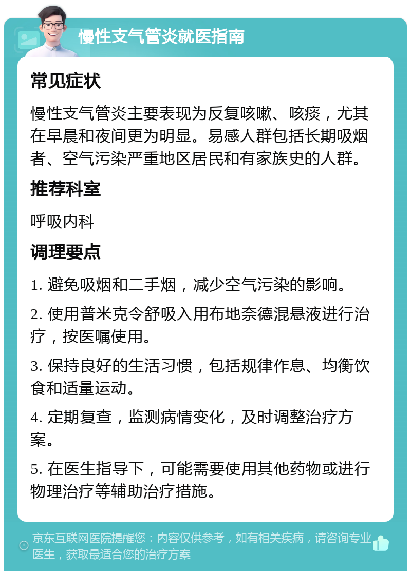 慢性支气管炎就医指南 常见症状 慢性支气管炎主要表现为反复咳嗽、咳痰，尤其在早晨和夜间更为明显。易感人群包括长期吸烟者、空气污染严重地区居民和有家族史的人群。 推荐科室 呼吸内科 调理要点 1. 避免吸烟和二手烟，减少空气污染的影响。 2. 使用普米克令舒吸入用布地奈德混悬液进行治疗，按医嘱使用。 3. 保持良好的生活习惯，包括规律作息、均衡饮食和适量运动。 4. 定期复查，监测病情变化，及时调整治疗方案。 5. 在医生指导下，可能需要使用其他药物或进行物理治疗等辅助治疗措施。