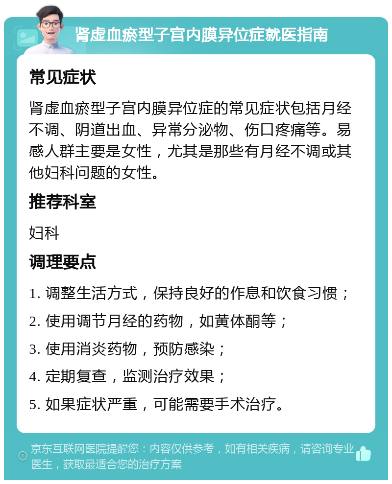 肾虚血瘀型子宫内膜异位症就医指南 常见症状 肾虚血瘀型子宫内膜异位症的常见症状包括月经不调、阴道出血、异常分泌物、伤口疼痛等。易感人群主要是女性，尤其是那些有月经不调或其他妇科问题的女性。 推荐科室 妇科 调理要点 1. 调整生活方式，保持良好的作息和饮食习惯； 2. 使用调节月经的药物，如黄体酮等； 3. 使用消炎药物，预防感染； 4. 定期复查，监测治疗效果； 5. 如果症状严重，可能需要手术治疗。