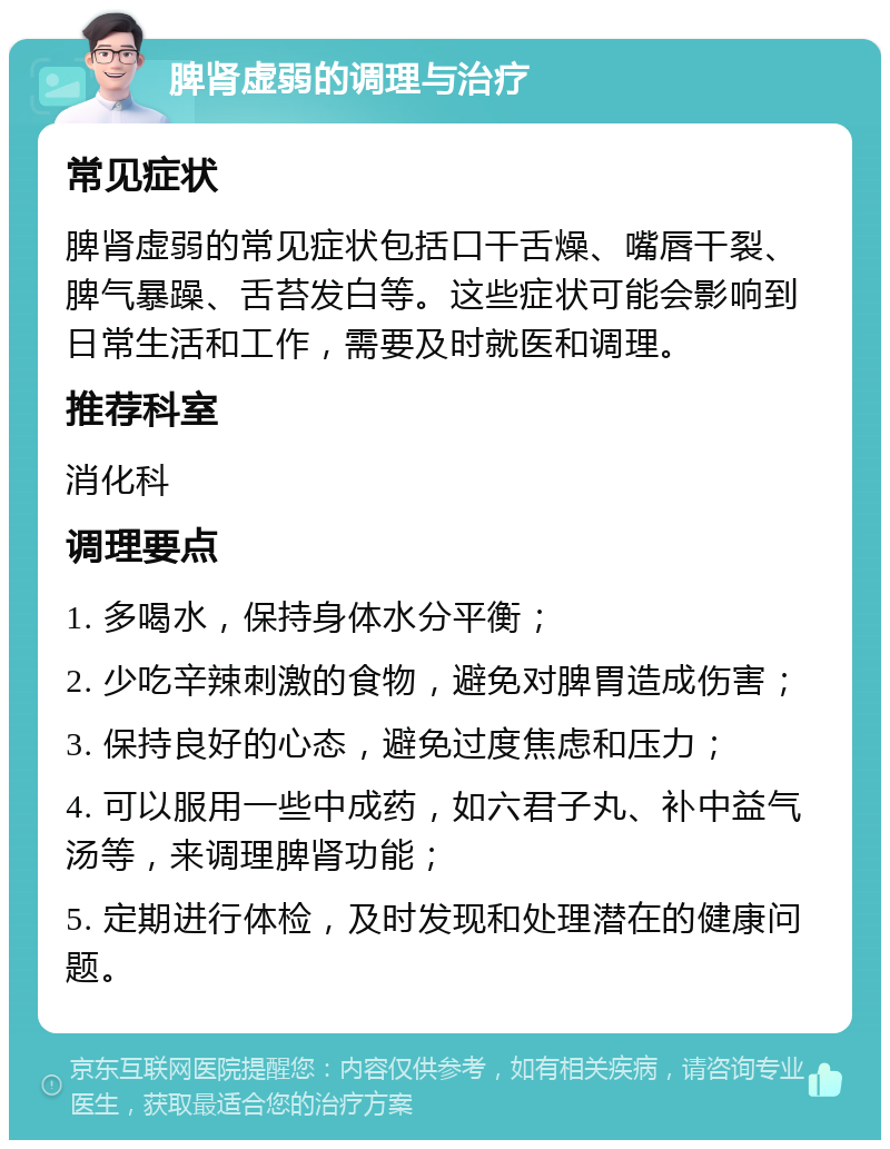 脾肾虚弱的调理与治疗 常见症状 脾肾虚弱的常见症状包括口干舌燥、嘴唇干裂、脾气暴躁、舌苔发白等。这些症状可能会影响到日常生活和工作，需要及时就医和调理。 推荐科室 消化科 调理要点 1. 多喝水，保持身体水分平衡； 2. 少吃辛辣刺激的食物，避免对脾胃造成伤害； 3. 保持良好的心态，避免过度焦虑和压力； 4. 可以服用一些中成药，如六君子丸、补中益气汤等，来调理脾肾功能； 5. 定期进行体检，及时发现和处理潜在的健康问题。