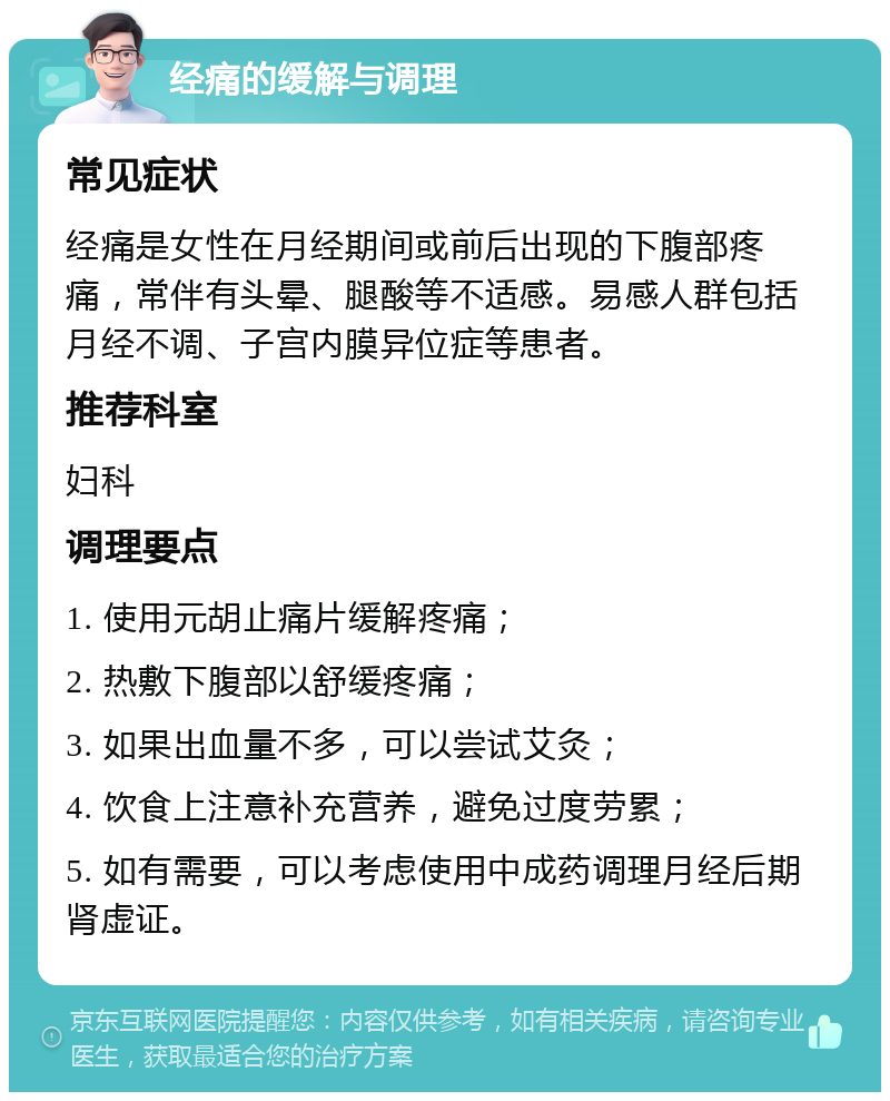 经痛的缓解与调理 常见症状 经痛是女性在月经期间或前后出现的下腹部疼痛，常伴有头晕、腿酸等不适感。易感人群包括月经不调、子宫内膜异位症等患者。 推荐科室 妇科 调理要点 1. 使用元胡止痛片缓解疼痛； 2. 热敷下腹部以舒缓疼痛； 3. 如果出血量不多，可以尝试艾灸； 4. 饮食上注意补充营养，避免过度劳累； 5. 如有需要，可以考虑使用中成药调理月经后期肾虚证。