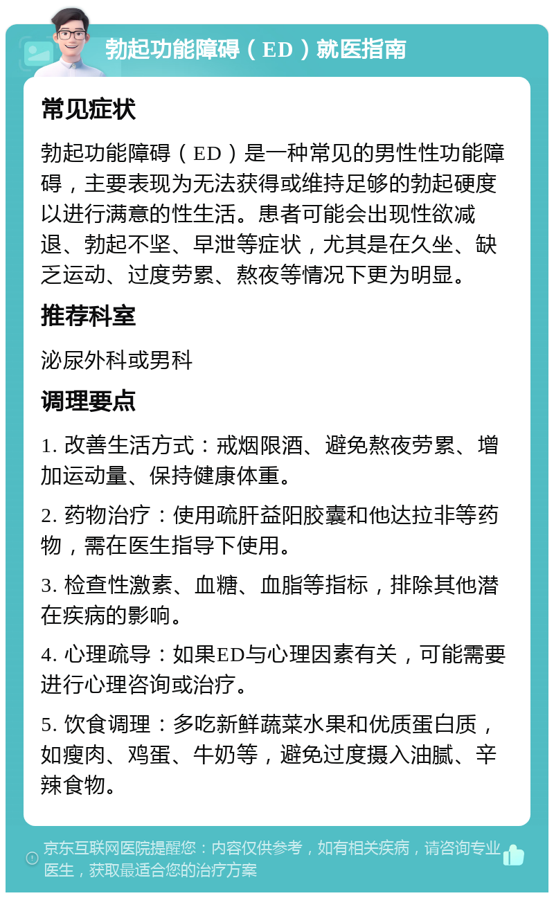 勃起功能障碍（ED）就医指南 常见症状 勃起功能障碍（ED）是一种常见的男性性功能障碍，主要表现为无法获得或维持足够的勃起硬度以进行满意的性生活。患者可能会出现性欲减退、勃起不坚、早泄等症状，尤其是在久坐、缺乏运动、过度劳累、熬夜等情况下更为明显。 推荐科室 泌尿外科或男科 调理要点 1. 改善生活方式：戒烟限酒、避免熬夜劳累、增加运动量、保持健康体重。 2. 药物治疗：使用疏肝益阳胶囊和他达拉非等药物，需在医生指导下使用。 3. 检查性激素、血糖、血脂等指标，排除其他潜在疾病的影响。 4. 心理疏导：如果ED与心理因素有关，可能需要进行心理咨询或治疗。 5. 饮食调理：多吃新鲜蔬菜水果和优质蛋白质，如瘦肉、鸡蛋、牛奶等，避免过度摄入油腻、辛辣食物。