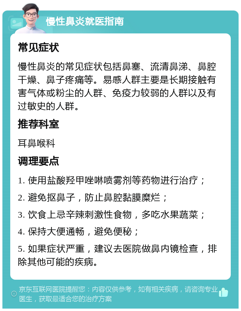 慢性鼻炎就医指南 常见症状 慢性鼻炎的常见症状包括鼻塞、流清鼻涕、鼻腔干燥、鼻子疼痛等。易感人群主要是长期接触有害气体或粉尘的人群、免疫力较弱的人群以及有过敏史的人群。 推荐科室 耳鼻喉科 调理要点 1. 使用盐酸羟甲唑啉喷雾剂等药物进行治疗； 2. 避免抠鼻子，防止鼻腔黏膜糜烂； 3. 饮食上忌辛辣刺激性食物，多吃水果蔬菜； 4. 保持大便通畅，避免便秘； 5. 如果症状严重，建议去医院做鼻内镜检查，排除其他可能的疾病。