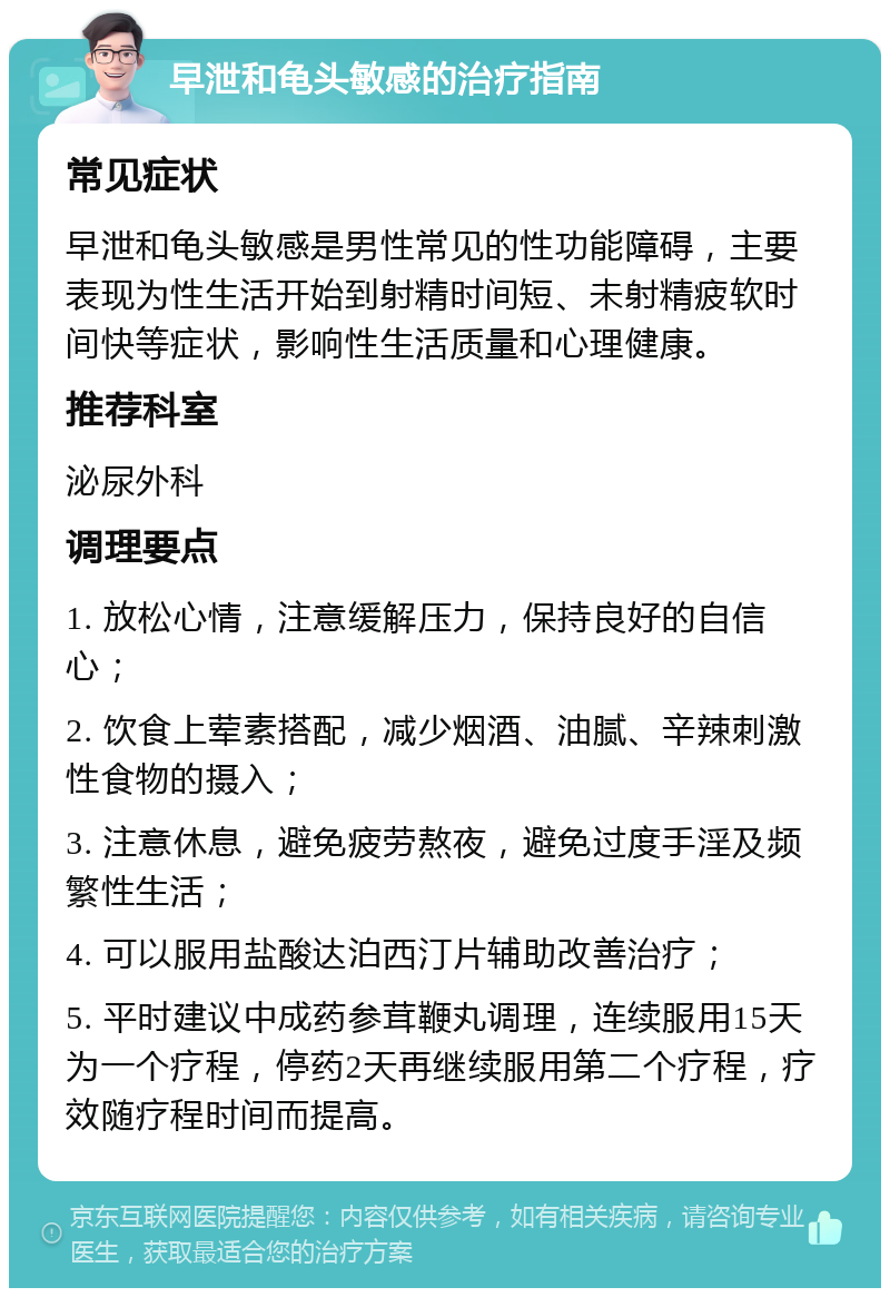 早泄和龟头敏感的治疗指南 常见症状 早泄和龟头敏感是男性常见的性功能障碍，主要表现为性生活开始到射精时间短、未射精疲软时间快等症状，影响性生活质量和心理健康。 推荐科室 泌尿外科 调理要点 1. 放松心情，注意缓解压力，保持良好的自信心； 2. 饮食上荤素搭配，减少烟酒、油腻、辛辣刺激性食物的摄入； 3. 注意休息，避免疲劳熬夜，避免过度手淫及频繁性生活； 4. 可以服用盐酸达泊西汀片辅助改善治疗； 5. 平时建议中成药参茸鞭丸调理，连续服用15天为一个疗程，停药2天再继续服用第二个疗程，疗效随疗程时间而提高。