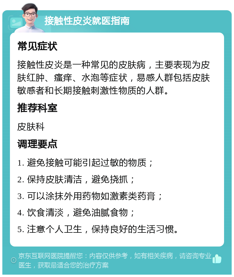 接触性皮炎就医指南 常见症状 接触性皮炎是一种常见的皮肤病，主要表现为皮肤红肿、瘙痒、水泡等症状，易感人群包括皮肤敏感者和长期接触刺激性物质的人群。 推荐科室 皮肤科 调理要点 1. 避免接触可能引起过敏的物质； 2. 保持皮肤清洁，避免挠抓； 3. 可以涂抹外用药物如激素类药膏； 4. 饮食清淡，避免油腻食物； 5. 注意个人卫生，保持良好的生活习惯。