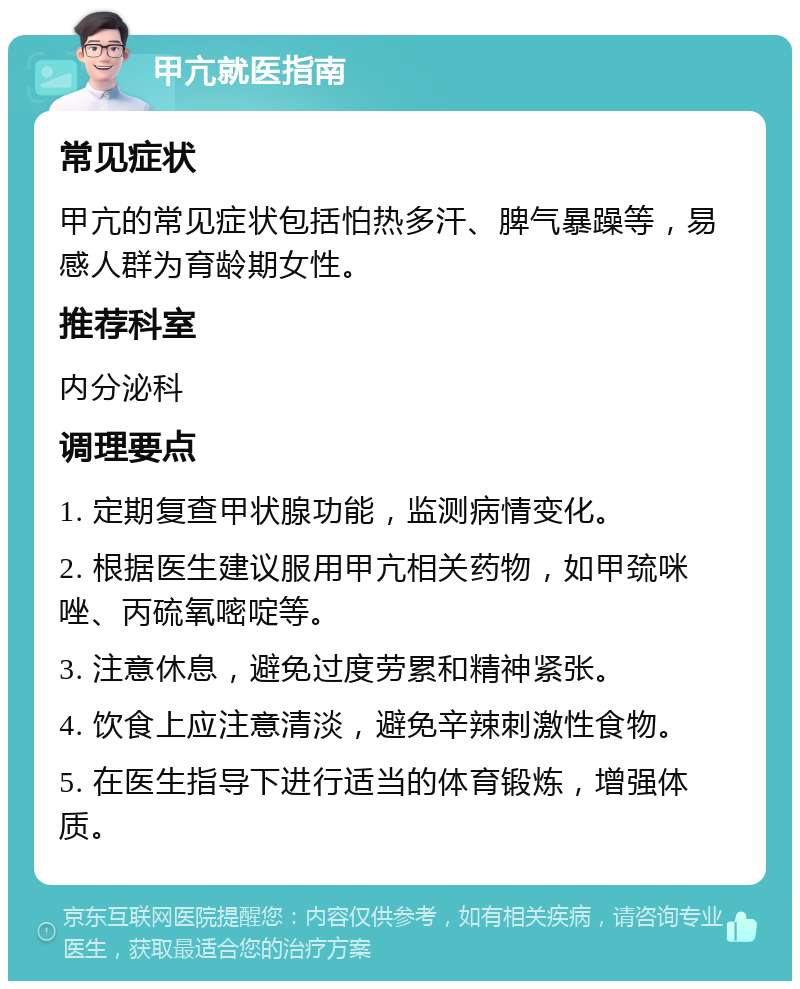 甲亢就医指南 常见症状 甲亢的常见症状包括怕热多汗、脾气暴躁等，易感人群为育龄期女性。 推荐科室 内分泌科 调理要点 1. 定期复查甲状腺功能，监测病情变化。 2. 根据医生建议服用甲亢相关药物，如甲巯咪唑、丙硫氧嘧啶等。 3. 注意休息，避免过度劳累和精神紧张。 4. 饮食上应注意清淡，避免辛辣刺激性食物。 5. 在医生指导下进行适当的体育锻炼，增强体质。