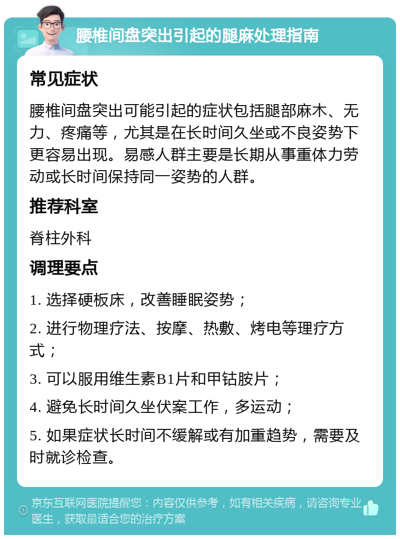 腰椎间盘突出引起的腿麻处理指南 常见症状 腰椎间盘突出可能引起的症状包括腿部麻木、无力、疼痛等，尤其是在长时间久坐或不良姿势下更容易出现。易感人群主要是长期从事重体力劳动或长时间保持同一姿势的人群。 推荐科室 脊柱外科 调理要点 1. 选择硬板床，改善睡眠姿势； 2. 进行物理疗法、按摩、热敷、烤电等理疗方式； 3. 可以服用维生素B1片和甲钴胺片； 4. 避免长时间久坐伏案工作，多运动； 5. 如果症状长时间不缓解或有加重趋势，需要及时就诊检查。