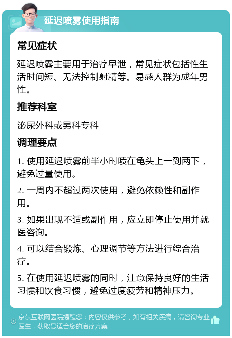 延迟喷雾使用指南 常见症状 延迟喷雾主要用于治疗早泄，常见症状包括性生活时间短、无法控制射精等。易感人群为成年男性。 推荐科室 泌尿外科或男科专科 调理要点 1. 使用延迟喷雾前半小时喷在龟头上一到两下，避免过量使用。 2. 一周内不超过两次使用，避免依赖性和副作用。 3. 如果出现不适或副作用，应立即停止使用并就医咨询。 4. 可以结合锻炼、心理调节等方法进行综合治疗。 5. 在使用延迟喷雾的同时，注意保持良好的生活习惯和饮食习惯，避免过度疲劳和精神压力。