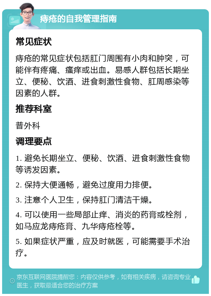 痔疮的自我管理指南 常见症状 痔疮的常见症状包括肛门周围有小肉和肿突，可能伴有疼痛、瘙痒或出血。易感人群包括长期坐立、便秘、饮酒、进食刺激性食物、肛周感染等因素的人群。 推荐科室 普外科 调理要点 1. 避免长期坐立、便秘、饮酒、进食刺激性食物等诱发因素。 2. 保持大便通畅，避免过度用力排便。 3. 注意个人卫生，保持肛门清洁干燥。 4. 可以使用一些局部止痒、消炎的药膏或栓剂，如马应龙痔疮膏、九华痔疮栓等。 5. 如果症状严重，应及时就医，可能需要手术治疗。