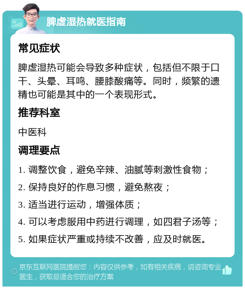 脾虚湿热就医指南 常见症状 脾虚湿热可能会导致多种症状，包括但不限于口干、头晕、耳鸣、腰膝酸痛等。同时，频繁的遗精也可能是其中的一个表现形式。 推荐科室 中医科 调理要点 1. 调整饮食，避免辛辣、油腻等刺激性食物； 2. 保持良好的作息习惯，避免熬夜； 3. 适当进行运动，增强体质； 4. 可以考虑服用中药进行调理，如四君子汤等； 5. 如果症状严重或持续不改善，应及时就医。