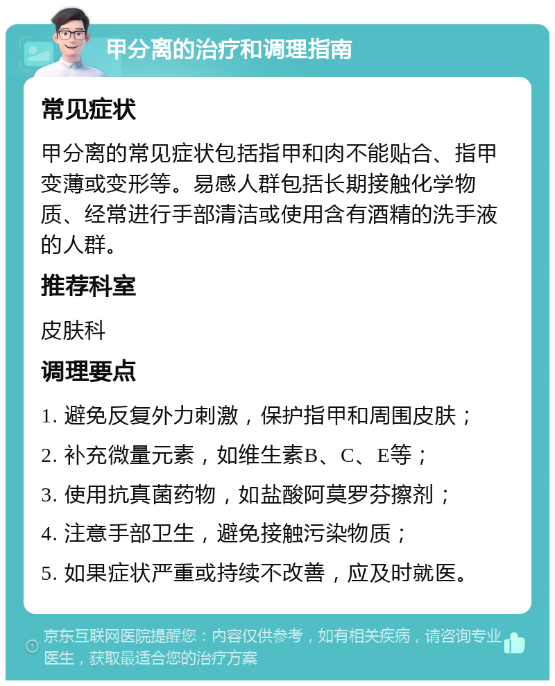 甲分离的治疗和调理指南 常见症状 甲分离的常见症状包括指甲和肉不能贴合、指甲变薄或变形等。易感人群包括长期接触化学物质、经常进行手部清洁或使用含有酒精的洗手液的人群。 推荐科室 皮肤科 调理要点 1. 避免反复外力刺激，保护指甲和周围皮肤； 2. 补充微量元素，如维生素B、C、E等； 3. 使用抗真菌药物，如盐酸阿莫罗芬擦剂； 4. 注意手部卫生，避免接触污染物质； 5. 如果症状严重或持续不改善，应及时就医。