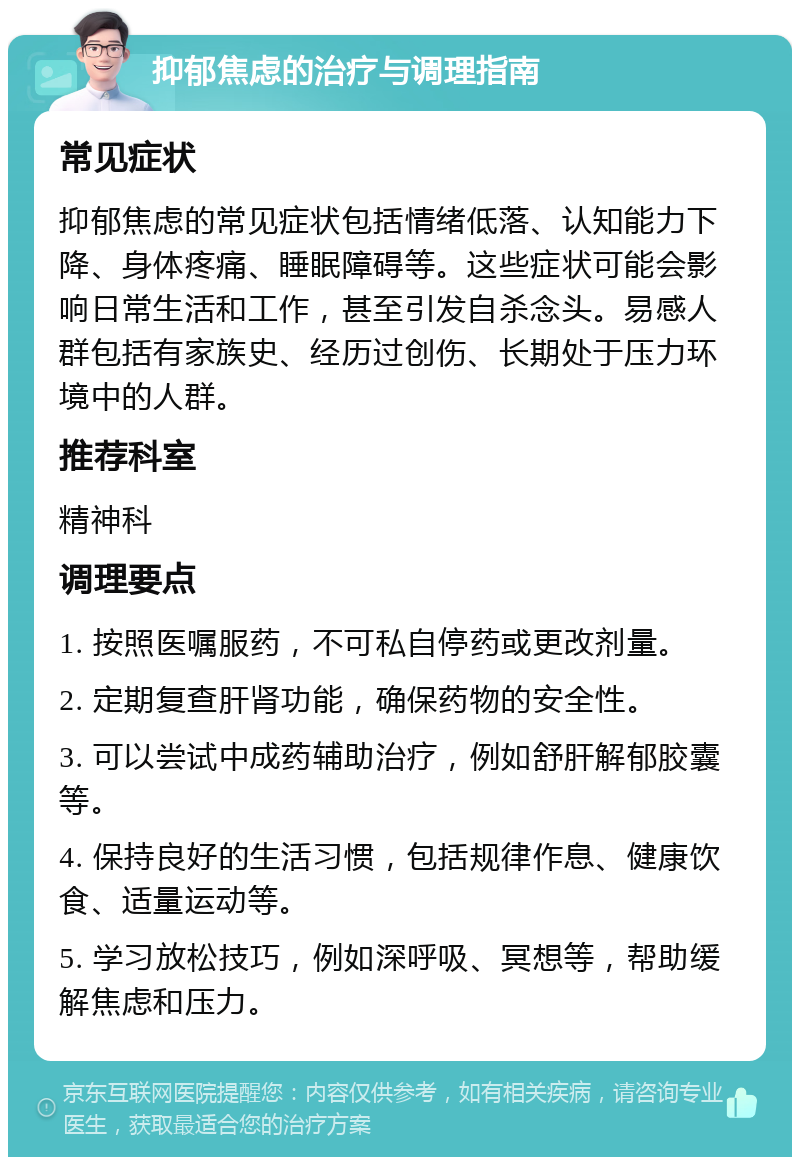 抑郁焦虑的治疗与调理指南 常见症状 抑郁焦虑的常见症状包括情绪低落、认知能力下降、身体疼痛、睡眠障碍等。这些症状可能会影响日常生活和工作，甚至引发自杀念头。易感人群包括有家族史、经历过创伤、长期处于压力环境中的人群。 推荐科室 精神科 调理要点 1. 按照医嘱服药，不可私自停药或更改剂量。 2. 定期复查肝肾功能，确保药物的安全性。 3. 可以尝试中成药辅助治疗，例如舒肝解郁胶囊等。 4. 保持良好的生活习惯，包括规律作息、健康饮食、适量运动等。 5. 学习放松技巧，例如深呼吸、冥想等，帮助缓解焦虑和压力。