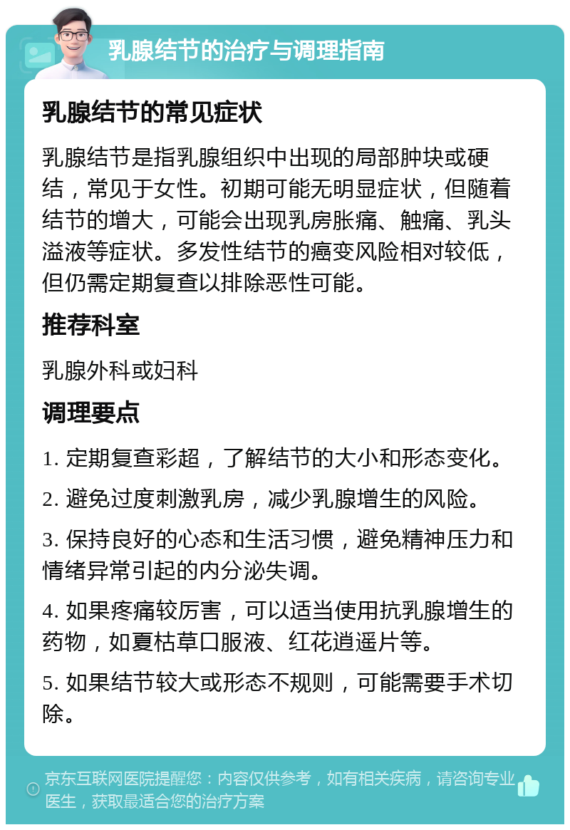 乳腺结节的治疗与调理指南 乳腺结节的常见症状 乳腺结节是指乳腺组织中出现的局部肿块或硬结，常见于女性。初期可能无明显症状，但随着结节的增大，可能会出现乳房胀痛、触痛、乳头溢液等症状。多发性结节的癌变风险相对较低，但仍需定期复查以排除恶性可能。 推荐科室 乳腺外科或妇科 调理要点 1. 定期复查彩超，了解结节的大小和形态变化。 2. 避免过度刺激乳房，减少乳腺增生的风险。 3. 保持良好的心态和生活习惯，避免精神压力和情绪异常引起的内分泌失调。 4. 如果疼痛较厉害，可以适当使用抗乳腺增生的药物，如夏枯草口服液、红花逍遥片等。 5. 如果结节较大或形态不规则，可能需要手术切除。