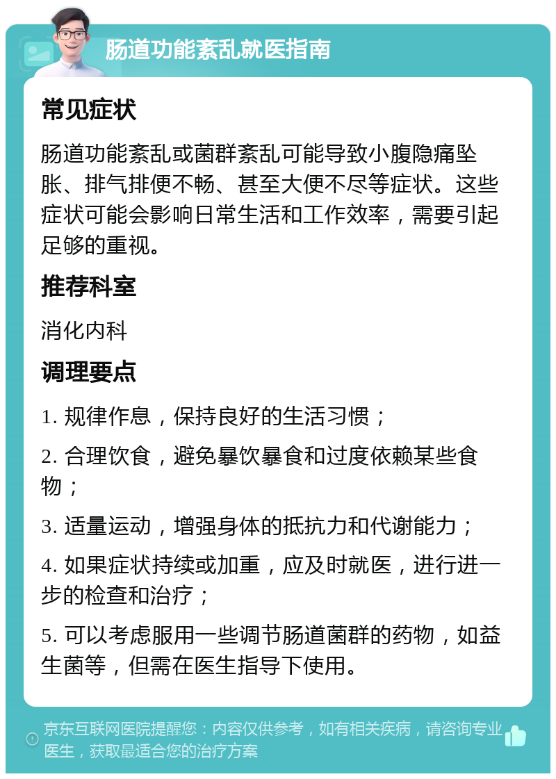 肠道功能紊乱就医指南 常见症状 肠道功能紊乱或菌群紊乱可能导致小腹隐痛坠胀、排气排便不畅、甚至大便不尽等症状。这些症状可能会影响日常生活和工作效率，需要引起足够的重视。 推荐科室 消化内科 调理要点 1. 规律作息，保持良好的生活习惯； 2. 合理饮食，避免暴饮暴食和过度依赖某些食物； 3. 适量运动，增强身体的抵抗力和代谢能力； 4. 如果症状持续或加重，应及时就医，进行进一步的检查和治疗； 5. 可以考虑服用一些调节肠道菌群的药物，如益生菌等，但需在医生指导下使用。