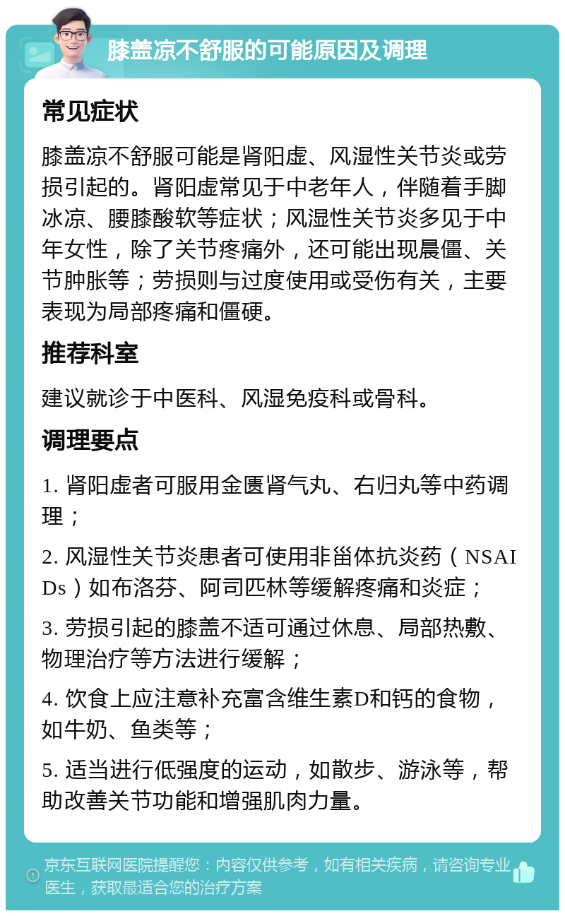 膝盖凉不舒服的可能原因及调理 常见症状 膝盖凉不舒服可能是肾阳虚、风湿性关节炎或劳损引起的。肾阳虚常见于中老年人，伴随着手脚冰凉、腰膝酸软等症状；风湿性关节炎多见于中年女性，除了关节疼痛外，还可能出现晨僵、关节肿胀等；劳损则与过度使用或受伤有关，主要表现为局部疼痛和僵硬。 推荐科室 建议就诊于中医科、风湿免疫科或骨科。 调理要点 1. 肾阳虚者可服用金匮肾气丸、右归丸等中药调理； 2. 风湿性关节炎患者可使用非甾体抗炎药（NSAIDs）如布洛芬、阿司匹林等缓解疼痛和炎症； 3. 劳损引起的膝盖不适可通过休息、局部热敷、物理治疗等方法进行缓解； 4. 饮食上应注意补充富含维生素D和钙的食物，如牛奶、鱼类等； 5. 适当进行低强度的运动，如散步、游泳等，帮助改善关节功能和增强肌肉力量。