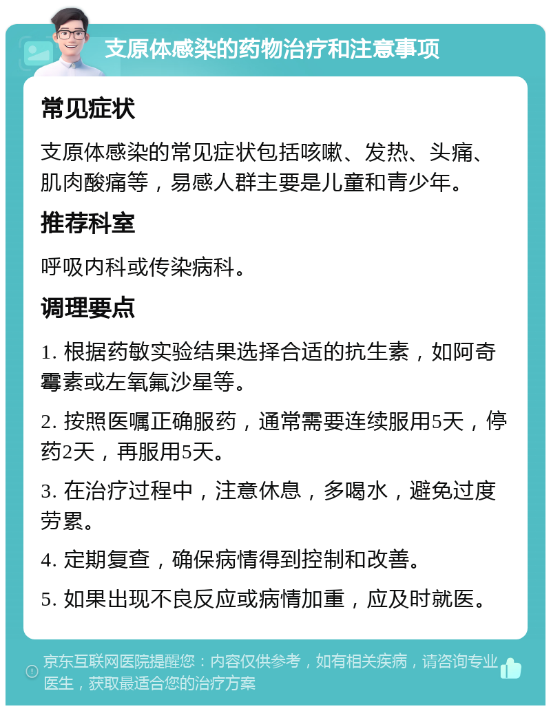 支原体感染的药物治疗和注意事项 常见症状 支原体感染的常见症状包括咳嗽、发热、头痛、肌肉酸痛等，易感人群主要是儿童和青少年。 推荐科室 呼吸内科或传染病科。 调理要点 1. 根据药敏实验结果选择合适的抗生素，如阿奇霉素或左氧氟沙星等。 2. 按照医嘱正确服药，通常需要连续服用5天，停药2天，再服用5天。 3. 在治疗过程中，注意休息，多喝水，避免过度劳累。 4. 定期复查，确保病情得到控制和改善。 5. 如果出现不良反应或病情加重，应及时就医。