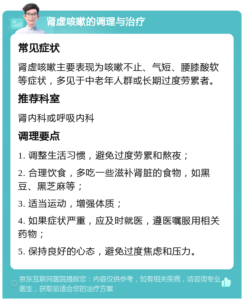 肾虚咳嗽的调理与治疗 常见症状 肾虚咳嗽主要表现为咳嗽不止、气短、腰膝酸软等症状，多见于中老年人群或长期过度劳累者。 推荐科室 肾内科或呼吸内科 调理要点 1. 调整生活习惯，避免过度劳累和熬夜； 2. 合理饮食，多吃一些滋补肾脏的食物，如黑豆、黑芝麻等； 3. 适当运动，增强体质； 4. 如果症状严重，应及时就医，遵医嘱服用相关药物； 5. 保持良好的心态，避免过度焦虑和压力。