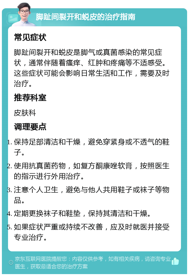 脚趾间裂开和蜕皮的治疗指南 常见症状 脚趾间裂开和蜕皮是脚气或真菌感染的常见症状，通常伴随着瘙痒、红肿和疼痛等不适感受。这些症状可能会影响日常生活和工作，需要及时治疗。 推荐科室 皮肤科 调理要点 保持足部清洁和干燥，避免穿紧身或不透气的鞋子。 使用抗真菌药物，如复方酮康唑软膏，按照医生的指示进行外用治疗。 注意个人卫生，避免与他人共用鞋子或袜子等物品。 定期更换袜子和鞋垫，保持其清洁和干燥。 如果症状严重或持续不改善，应及时就医并接受专业治疗。