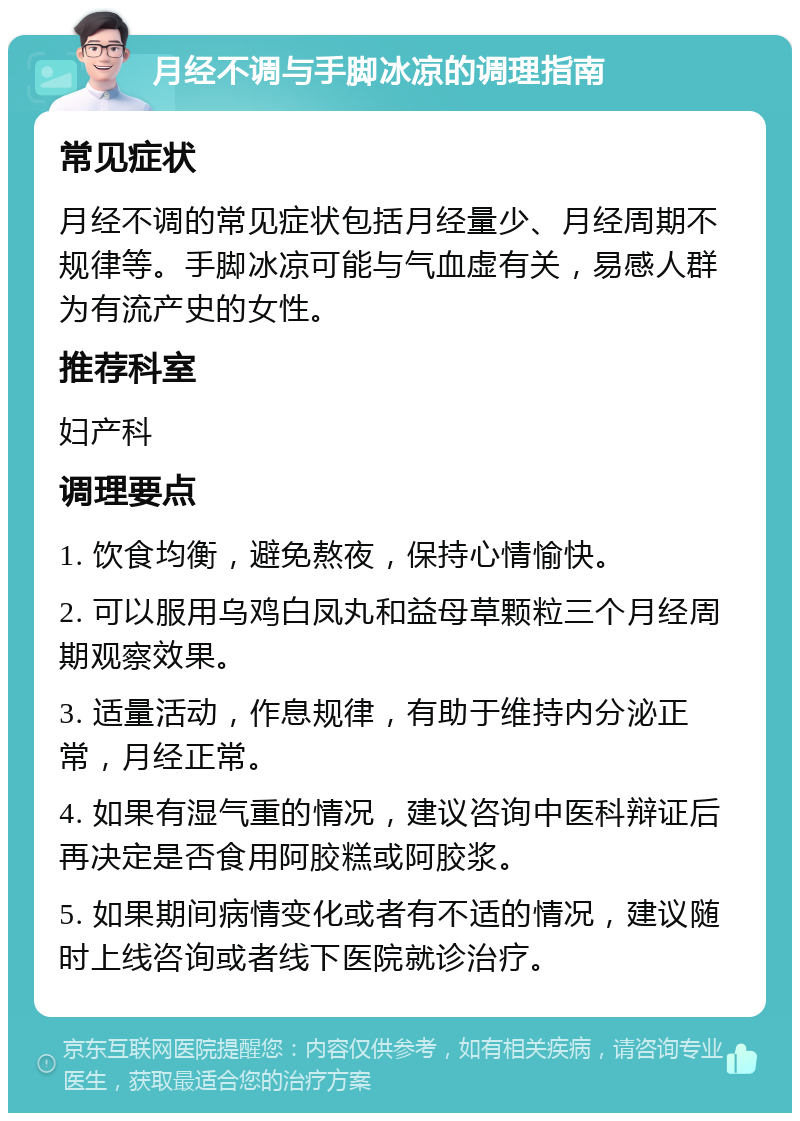 月经不调与手脚冰凉的调理指南 常见症状 月经不调的常见症状包括月经量少、月经周期不规律等。手脚冰凉可能与气血虚有关，易感人群为有流产史的女性。 推荐科室 妇产科 调理要点 1. 饮食均衡，避免熬夜，保持心情愉快。 2. 可以服用乌鸡白凤丸和益母草颗粒三个月经周期观察效果。 3. 适量活动，作息规律，有助于维持内分泌正常，月经正常。 4. 如果有湿气重的情况，建议咨询中医科辩证后再决定是否食用阿胶糕或阿胶浆。 5. 如果期间病情变化或者有不适的情况，建议随时上线咨询或者线下医院就诊治疗。