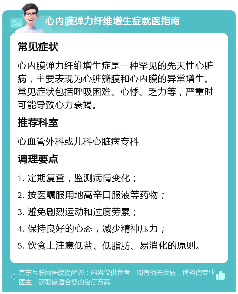 心内膜弹力纤维增生症就医指南 常见症状 心内膜弹力纤维增生症是一种罕见的先天性心脏病，主要表现为心脏瓣膜和心内膜的异常增生。常见症状包括呼吸困难、心悸、乏力等，严重时可能导致心力衰竭。 推荐科室 心血管外科或儿科心脏病专科 调理要点 1. 定期复查，监测病情变化； 2. 按医嘱服用地高辛口服液等药物； 3. 避免剧烈运动和过度劳累； 4. 保持良好的心态，减少精神压力； 5. 饮食上注意低盐、低脂肪、易消化的原则。