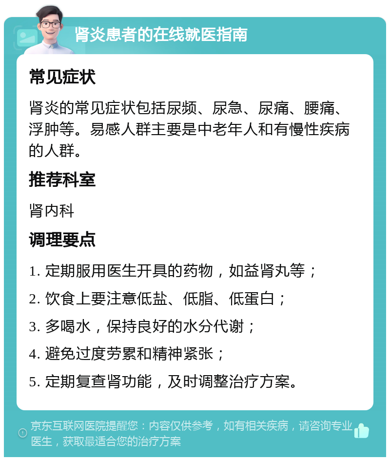 肾炎患者的在线就医指南 常见症状 肾炎的常见症状包括尿频、尿急、尿痛、腰痛、浮肿等。易感人群主要是中老年人和有慢性疾病的人群。 推荐科室 肾内科 调理要点 1. 定期服用医生开具的药物，如益肾丸等； 2. 饮食上要注意低盐、低脂、低蛋白； 3. 多喝水，保持良好的水分代谢； 4. 避免过度劳累和精神紧张； 5. 定期复查肾功能，及时调整治疗方案。