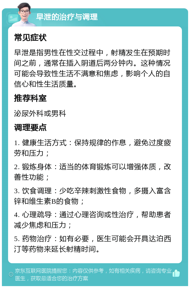 早泄的治疗与调理 常见症状 早泄是指男性在性交过程中，射精发生在预期时间之前，通常在插入阴道后两分钟内。这种情况可能会导致性生活不满意和焦虑，影响个人的自信心和性生活质量。 推荐科室 泌尿外科或男科 调理要点 1. 健康生活方式：保持规律的作息，避免过度疲劳和压力； 2. 锻炼身体：适当的体育锻炼可以增强体质，改善性功能； 3. 饮食调理：少吃辛辣刺激性食物，多摄入富含锌和维生素B的食物； 4. 心理疏导：通过心理咨询或性治疗，帮助患者减少焦虑和压力； 5. 药物治疗：如有必要，医生可能会开具达泊西汀等药物来延长射精时间。