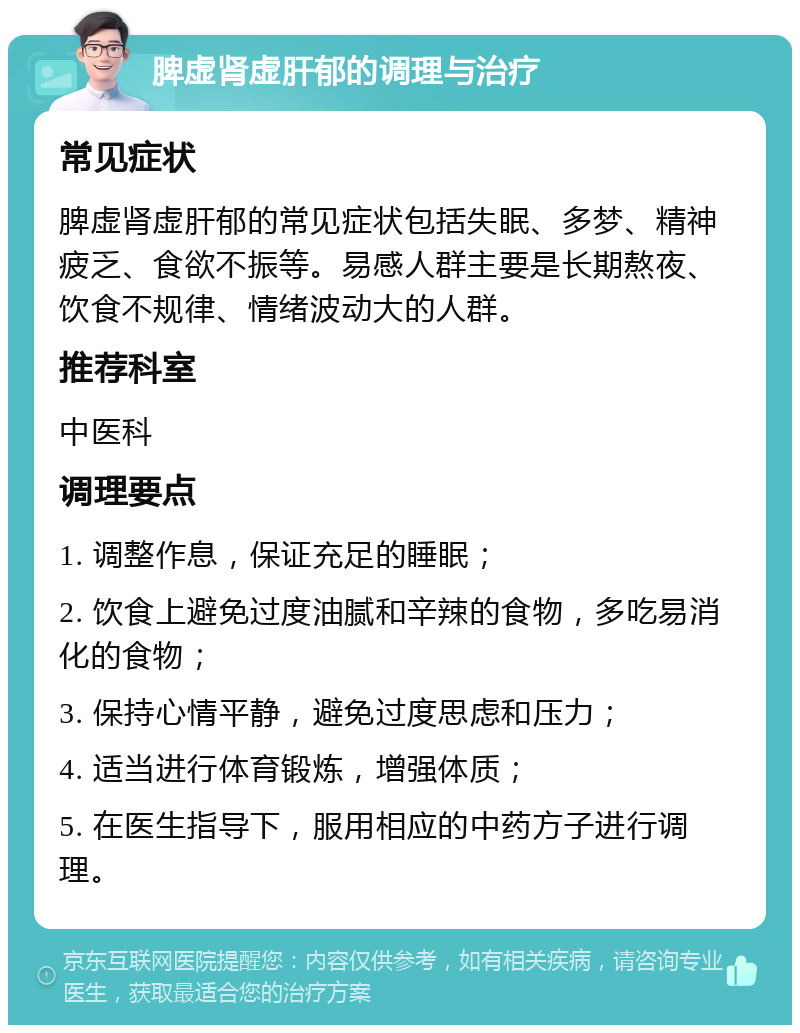 脾虚肾虚肝郁的调理与治疗 常见症状 脾虚肾虚肝郁的常见症状包括失眠、多梦、精神疲乏、食欲不振等。易感人群主要是长期熬夜、饮食不规律、情绪波动大的人群。 推荐科室 中医科 调理要点 1. 调整作息，保证充足的睡眠； 2. 饮食上避免过度油腻和辛辣的食物，多吃易消化的食物； 3. 保持心情平静，避免过度思虑和压力； 4. 适当进行体育锻炼，增强体质； 5. 在医生指导下，服用相应的中药方子进行调理。