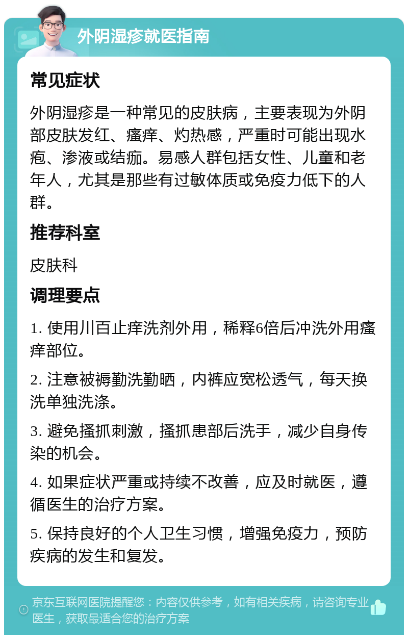 外阴湿疹就医指南 常见症状 外阴湿疹是一种常见的皮肤病，主要表现为外阴部皮肤发红、瘙痒、灼热感，严重时可能出现水疱、渗液或结痂。易感人群包括女性、儿童和老年人，尤其是那些有过敏体质或免疫力低下的人群。 推荐科室 皮肤科 调理要点 1. 使用川百止痒洗剂外用，稀释6倍后冲洗外用瘙痒部位。 2. 注意被褥勤洗勤晒，内裤应宽松透气，每天换洗单独洗涤。 3. 避免搔抓刺激，搔抓患部后洗手，减少自身传染的机会。 4. 如果症状严重或持续不改善，应及时就医，遵循医生的治疗方案。 5. 保持良好的个人卫生习惯，增强免疫力，预防疾病的发生和复发。