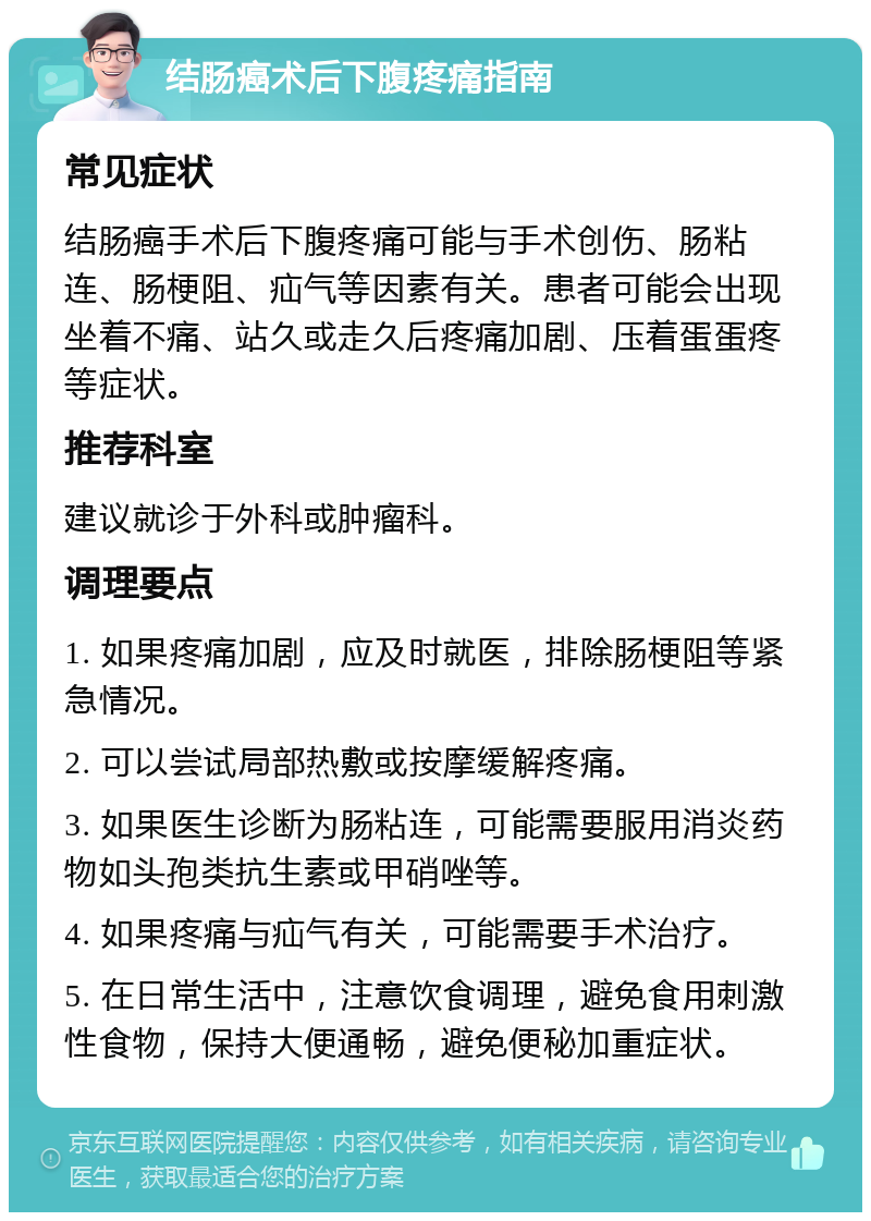 结肠癌术后下腹疼痛指南 常见症状 结肠癌手术后下腹疼痛可能与手术创伤、肠粘连、肠梗阻、疝气等因素有关。患者可能会出现坐着不痛、站久或走久后疼痛加剧、压着蛋蛋疼等症状。 推荐科室 建议就诊于外科或肿瘤科。 调理要点 1. 如果疼痛加剧，应及时就医，排除肠梗阻等紧急情况。 2. 可以尝试局部热敷或按摩缓解疼痛。 3. 如果医生诊断为肠粘连，可能需要服用消炎药物如头孢类抗生素或甲硝唑等。 4. 如果疼痛与疝气有关，可能需要手术治疗。 5. 在日常生活中，注意饮食调理，避免食用刺激性食物，保持大便通畅，避免便秘加重症状。