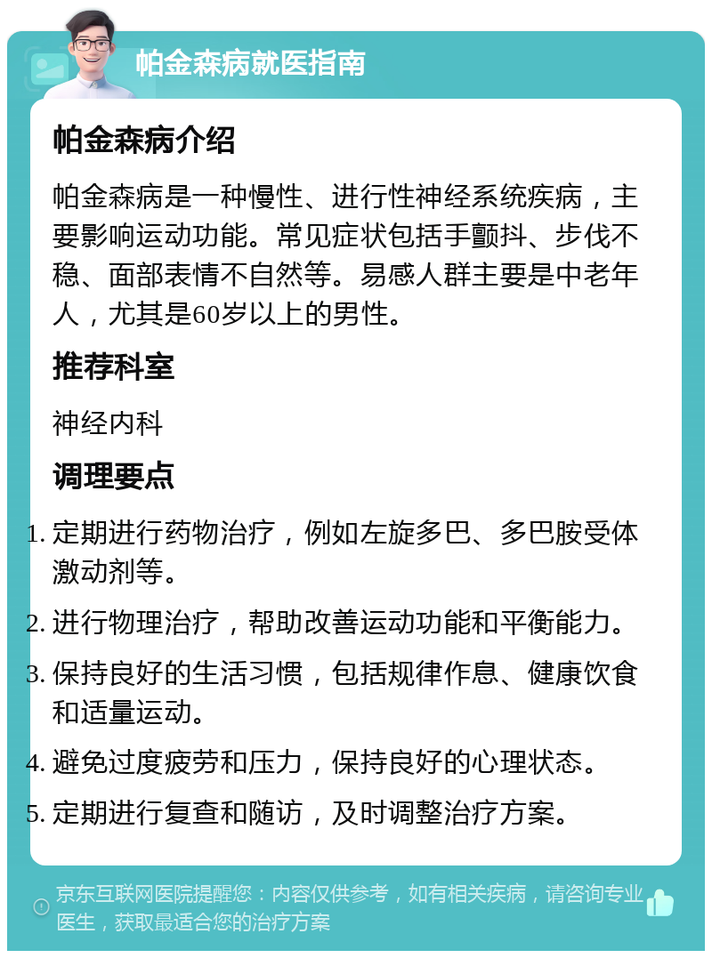 帕金森病就医指南 帕金森病介绍 帕金森病是一种慢性、进行性神经系统疾病，主要影响运动功能。常见症状包括手颤抖、步伐不稳、面部表情不自然等。易感人群主要是中老年人，尤其是60岁以上的男性。 推荐科室 神经内科 调理要点 定期进行药物治疗，例如左旋多巴、多巴胺受体激动剂等。 进行物理治疗，帮助改善运动功能和平衡能力。 保持良好的生活习惯，包括规律作息、健康饮食和适量运动。 避免过度疲劳和压力，保持良好的心理状态。 定期进行复查和随访，及时调整治疗方案。