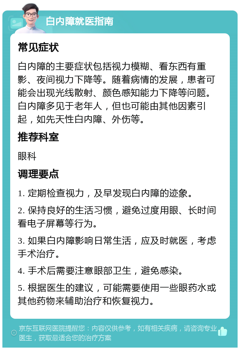 白内障就医指南 常见症状 白内障的主要症状包括视力模糊、看东西有重影、夜间视力下降等。随着病情的发展，患者可能会出现光线散射、颜色感知能力下降等问题。白内障多见于老年人，但也可能由其他因素引起，如先天性白内障、外伤等。 推荐科室 眼科 调理要点 1. 定期检查视力，及早发现白内障的迹象。 2. 保持良好的生活习惯，避免过度用眼、长时间看电子屏幕等行为。 3. 如果白内障影响日常生活，应及时就医，考虑手术治疗。 4. 手术后需要注意眼部卫生，避免感染。 5. 根据医生的建议，可能需要使用一些眼药水或其他药物来辅助治疗和恢复视力。