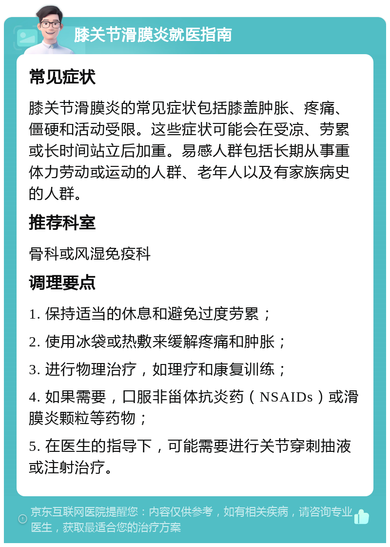 膝关节滑膜炎就医指南 常见症状 膝关节滑膜炎的常见症状包括膝盖肿胀、疼痛、僵硬和活动受限。这些症状可能会在受凉、劳累或长时间站立后加重。易感人群包括长期从事重体力劳动或运动的人群、老年人以及有家族病史的人群。 推荐科室 骨科或风湿免疫科 调理要点 1. 保持适当的休息和避免过度劳累； 2. 使用冰袋或热敷来缓解疼痛和肿胀； 3. 进行物理治疗，如理疗和康复训练； 4. 如果需要，口服非甾体抗炎药（NSAIDs）或滑膜炎颗粒等药物； 5. 在医生的指导下，可能需要进行关节穿刺抽液或注射治疗。