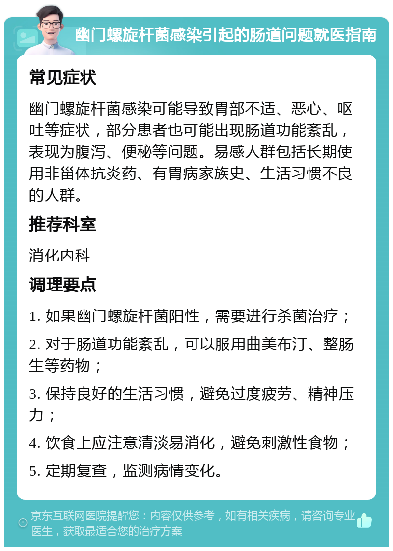 幽门螺旋杆菌感染引起的肠道问题就医指南 常见症状 幽门螺旋杆菌感染可能导致胃部不适、恶心、呕吐等症状，部分患者也可能出现肠道功能紊乱，表现为腹泻、便秘等问题。易感人群包括长期使用非甾体抗炎药、有胃病家族史、生活习惯不良的人群。 推荐科室 消化内科 调理要点 1. 如果幽门螺旋杆菌阳性，需要进行杀菌治疗； 2. 对于肠道功能紊乱，可以服用曲美布汀、整肠生等药物； 3. 保持良好的生活习惯，避免过度疲劳、精神压力； 4. 饮食上应注意清淡易消化，避免刺激性食物； 5. 定期复查，监测病情变化。