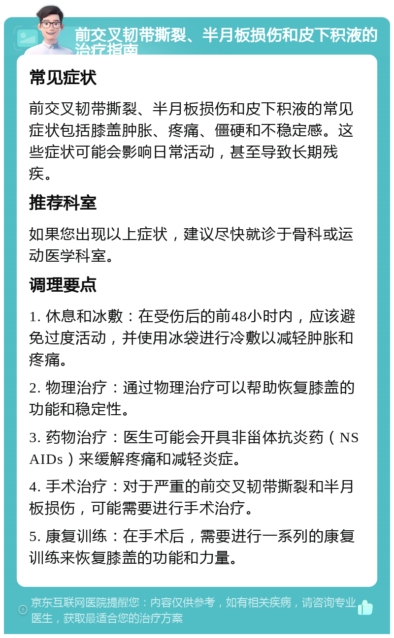 前交叉韧带撕裂、半月板损伤和皮下积液的治疗指南 常见症状 前交叉韧带撕裂、半月板损伤和皮下积液的常见症状包括膝盖肿胀、疼痛、僵硬和不稳定感。这些症状可能会影响日常活动，甚至导致长期残疾。 推荐科室 如果您出现以上症状，建议尽快就诊于骨科或运动医学科室。 调理要点 1. 休息和冰敷：在受伤后的前48小时内，应该避免过度活动，并使用冰袋进行冷敷以减轻肿胀和疼痛。 2. 物理治疗：通过物理治疗可以帮助恢复膝盖的功能和稳定性。 3. 药物治疗：医生可能会开具非甾体抗炎药（NSAIDs）来缓解疼痛和减轻炎症。 4. 手术治疗：对于严重的前交叉韧带撕裂和半月板损伤，可能需要进行手术治疗。 5. 康复训练：在手术后，需要进行一系列的康复训练来恢复膝盖的功能和力量。