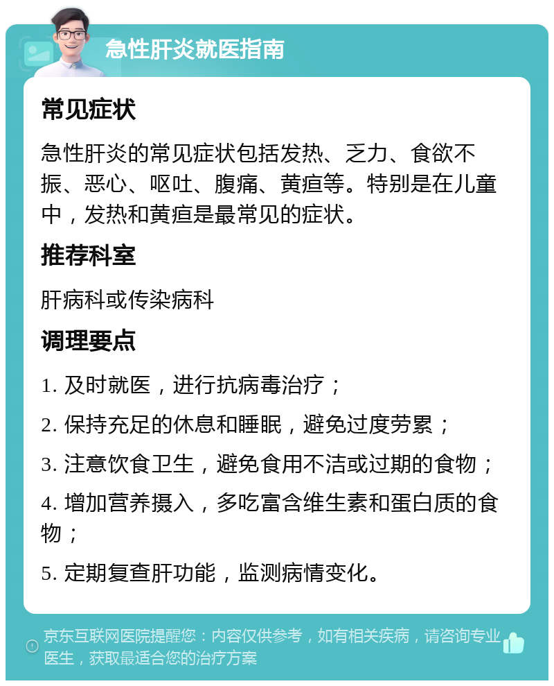 急性肝炎就医指南 常见症状 急性肝炎的常见症状包括发热、乏力、食欲不振、恶心、呕吐、腹痛、黄疸等。特别是在儿童中，发热和黄疸是最常见的症状。 推荐科室 肝病科或传染病科 调理要点 1. 及时就医，进行抗病毒治疗； 2. 保持充足的休息和睡眠，避免过度劳累； 3. 注意饮食卫生，避免食用不洁或过期的食物； 4. 增加营养摄入，多吃富含维生素和蛋白质的食物； 5. 定期复查肝功能，监测病情变化。