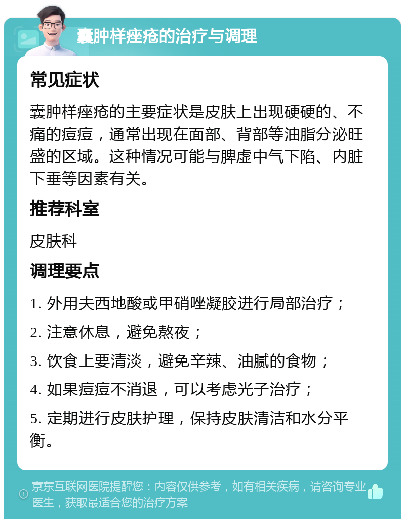 囊肿样痤疮的治疗与调理 常见症状 囊肿样痤疮的主要症状是皮肤上出现硬硬的、不痛的痘痘，通常出现在面部、背部等油脂分泌旺盛的区域。这种情况可能与脾虚中气下陷、内脏下垂等因素有关。 推荐科室 皮肤科 调理要点 1. 外用夫西地酸或甲硝唑凝胶进行局部治疗； 2. 注意休息，避免熬夜； 3. 饮食上要清淡，避免辛辣、油腻的食物； 4. 如果痘痘不消退，可以考虑光子治疗； 5. 定期进行皮肤护理，保持皮肤清洁和水分平衡。