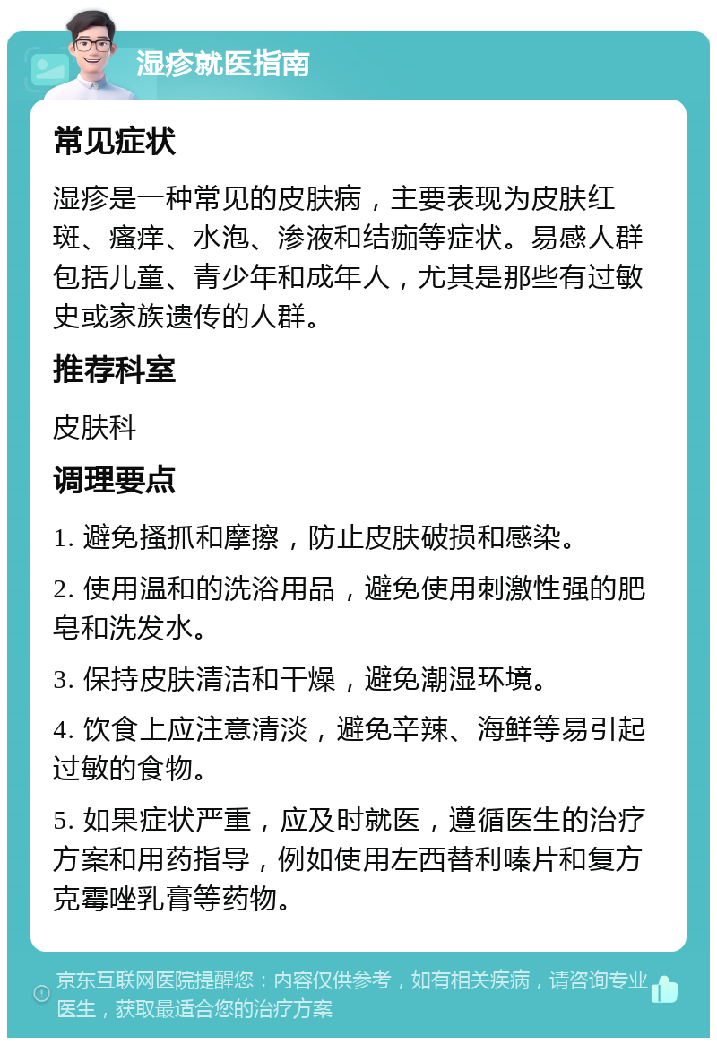 湿疹就医指南 常见症状 湿疹是一种常见的皮肤病，主要表现为皮肤红斑、瘙痒、水泡、渗液和结痂等症状。易感人群包括儿童、青少年和成年人，尤其是那些有过敏史或家族遗传的人群。 推荐科室 皮肤科 调理要点 1. 避免搔抓和摩擦，防止皮肤破损和感染。 2. 使用温和的洗浴用品，避免使用刺激性强的肥皂和洗发水。 3. 保持皮肤清洁和干燥，避免潮湿环境。 4. 饮食上应注意清淡，避免辛辣、海鲜等易引起过敏的食物。 5. 如果症状严重，应及时就医，遵循医生的治疗方案和用药指导，例如使用左西替利嗪片和复方克霉唑乳膏等药物。