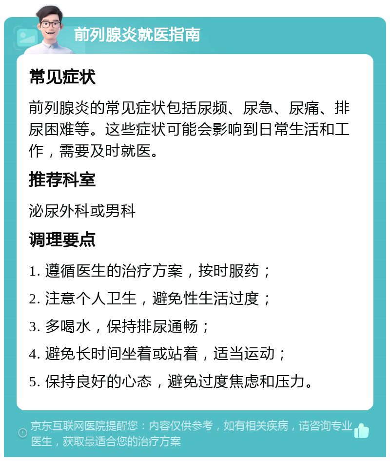 前列腺炎就医指南 常见症状 前列腺炎的常见症状包括尿频、尿急、尿痛、排尿困难等。这些症状可能会影响到日常生活和工作，需要及时就医。 推荐科室 泌尿外科或男科 调理要点 1. 遵循医生的治疗方案，按时服药； 2. 注意个人卫生，避免性生活过度； 3. 多喝水，保持排尿通畅； 4. 避免长时间坐着或站着，适当运动； 5. 保持良好的心态，避免过度焦虑和压力。