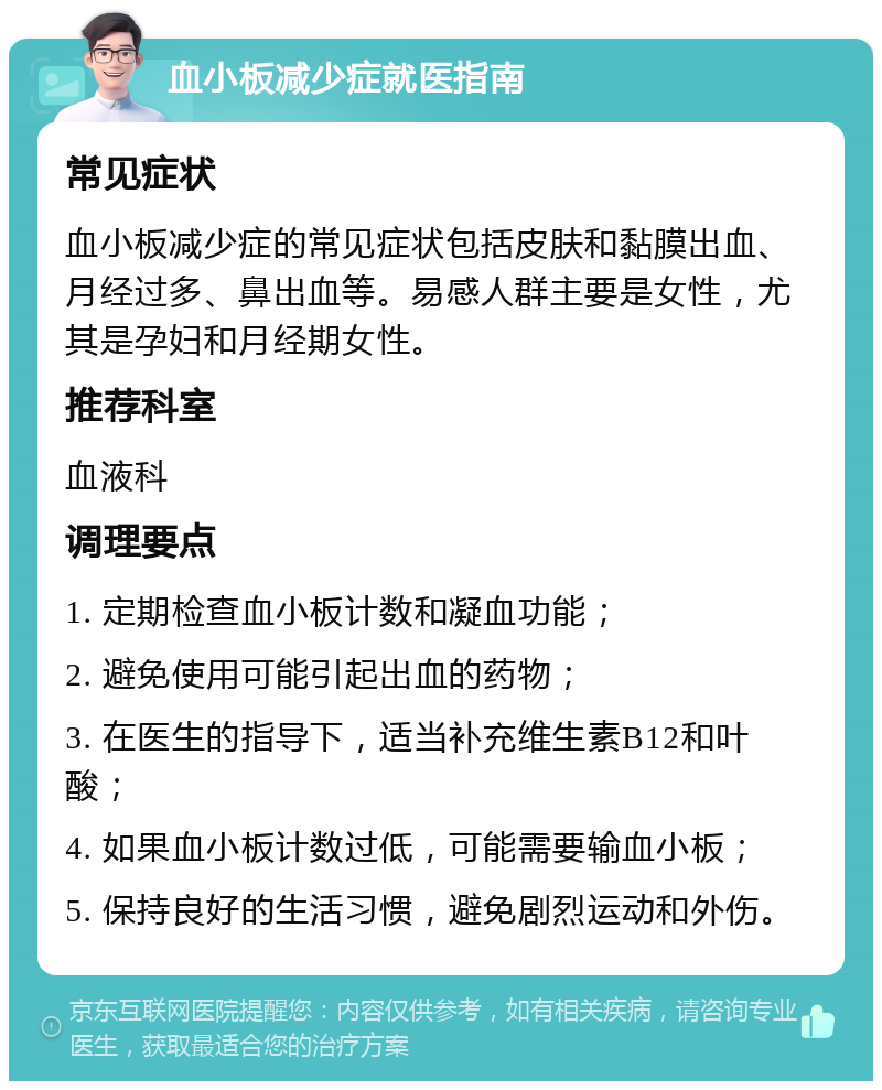 血小板减少症就医指南 常见症状 血小板减少症的常见症状包括皮肤和黏膜出血、月经过多、鼻出血等。易感人群主要是女性，尤其是孕妇和月经期女性。 推荐科室 血液科 调理要点 1. 定期检查血小板计数和凝血功能； 2. 避免使用可能引起出血的药物； 3. 在医生的指导下，适当补充维生素B12和叶酸； 4. 如果血小板计数过低，可能需要输血小板； 5. 保持良好的生活习惯，避免剧烈运动和外伤。