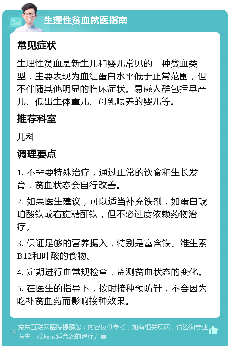 生理性贫血就医指南 常见症状 生理性贫血是新生儿和婴儿常见的一种贫血类型，主要表现为血红蛋白水平低于正常范围，但不伴随其他明显的临床症状。易感人群包括早产儿、低出生体重儿、母乳喂养的婴儿等。 推荐科室 儿科 调理要点 1. 不需要特殊治疗，通过正常的饮食和生长发育，贫血状态会自行改善。 2. 如果医生建议，可以适当补充铁剂，如蛋白琥珀酸铁或右旋糖酐铁，但不必过度依赖药物治疗。 3. 保证足够的营养摄入，特别是富含铁、维生素B12和叶酸的食物。 4. 定期进行血常规检查，监测贫血状态的变化。 5. 在医生的指导下，按时接种预防针，不会因为吃补贫血药而影响接种效果。