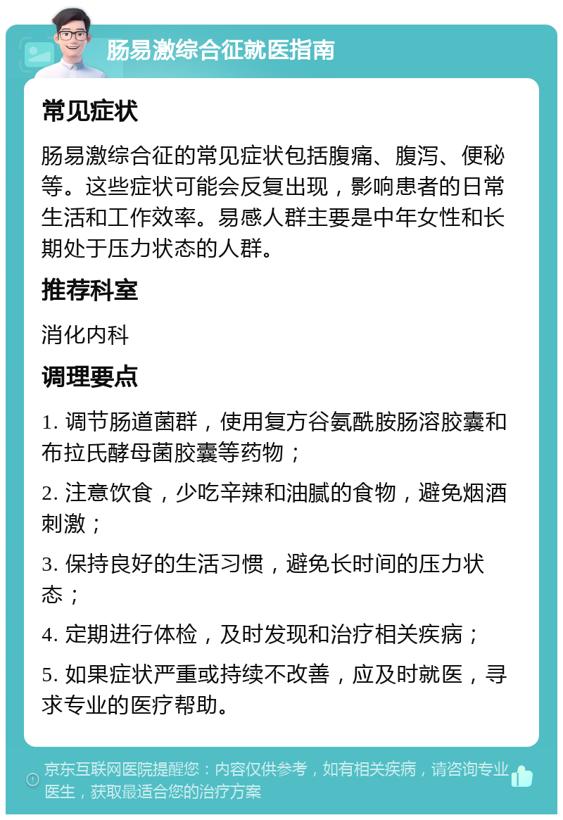 肠易激综合征就医指南 常见症状 肠易激综合征的常见症状包括腹痛、腹泻、便秘等。这些症状可能会反复出现，影响患者的日常生活和工作效率。易感人群主要是中年女性和长期处于压力状态的人群。 推荐科室 消化内科 调理要点 1. 调节肠道菌群，使用复方谷氨酰胺肠溶胶囊和布拉氏酵母菌胶囊等药物； 2. 注意饮食，少吃辛辣和油腻的食物，避免烟酒刺激； 3. 保持良好的生活习惯，避免长时间的压力状态； 4. 定期进行体检，及时发现和治疗相关疾病； 5. 如果症状严重或持续不改善，应及时就医，寻求专业的医疗帮助。