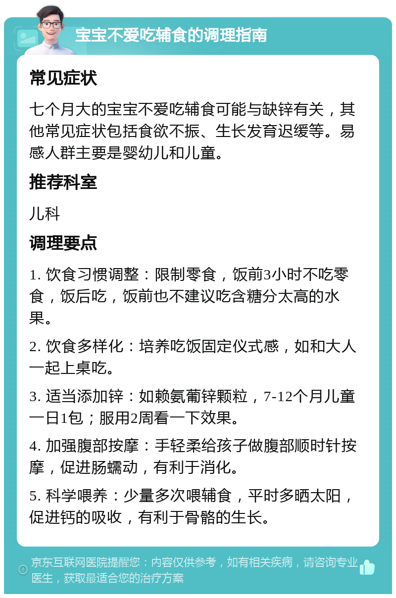 宝宝不爱吃辅食的调理指南 常见症状 七个月大的宝宝不爱吃辅食可能与缺锌有关，其他常见症状包括食欲不振、生长发育迟缓等。易感人群主要是婴幼儿和儿童。 推荐科室 儿科 调理要点 1. 饮食习惯调整：限制零食，饭前3小时不吃零食，饭后吃，饭前也不建议吃含糖分太高的水果。 2. 饮食多样化：培养吃饭固定仪式感，如和大人一起上桌吃。 3. 适当添加锌：如赖氨葡锌颗粒，7-12个月儿童一日1包；服用2周看一下效果。 4. 加强腹部按摩：手轻柔给孩子做腹部顺时针按摩，促进肠蠕动，有利于消化。 5. 科学喂养：少量多次喂辅食，平时多晒太阳，促进钙的吸收，有利于骨骼的生长。