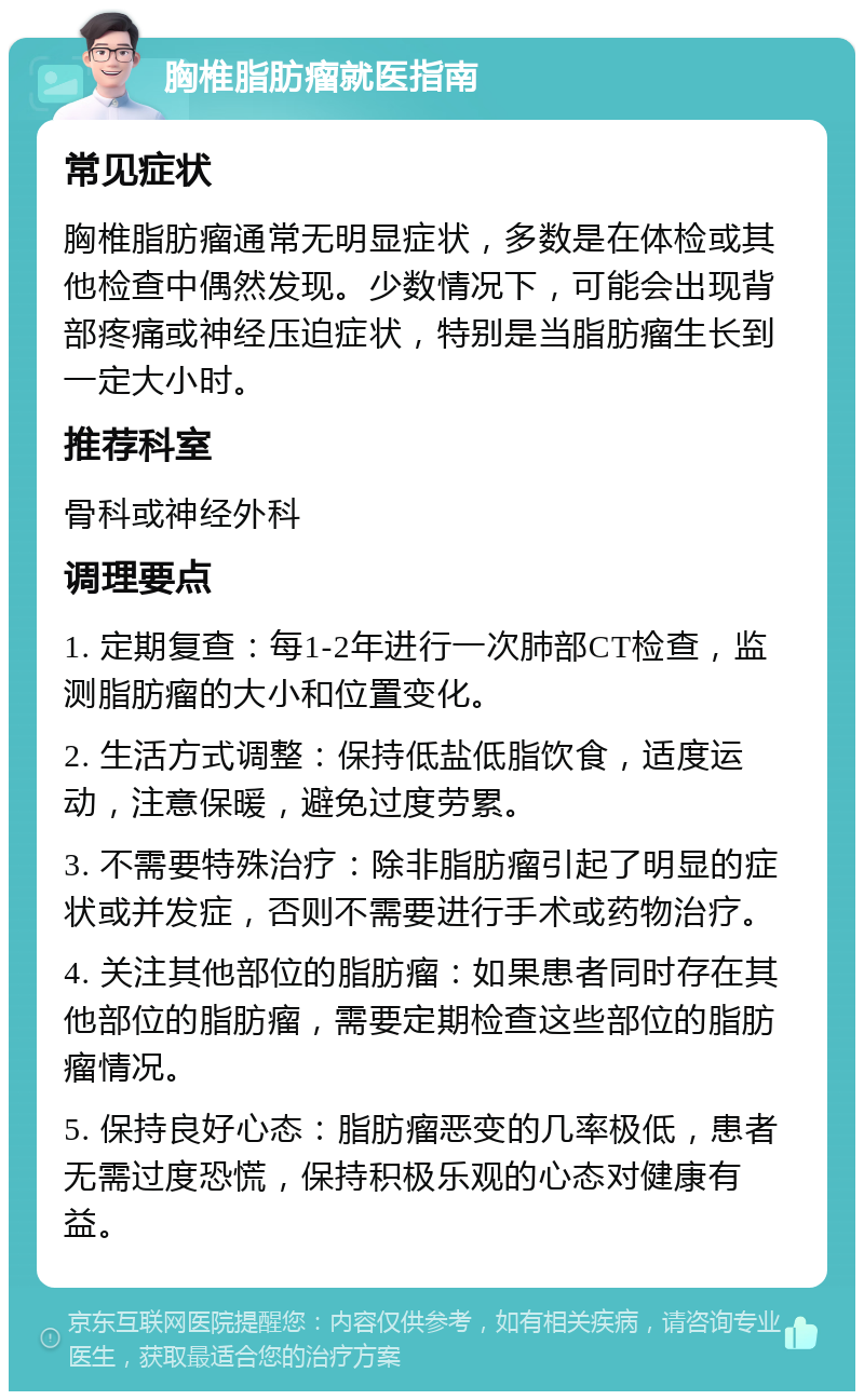 胸椎脂肪瘤就医指南 常见症状 胸椎脂肪瘤通常无明显症状，多数是在体检或其他检查中偶然发现。少数情况下，可能会出现背部疼痛或神经压迫症状，特别是当脂肪瘤生长到一定大小时。 推荐科室 骨科或神经外科 调理要点 1. 定期复查：每1-2年进行一次肺部CT检查，监测脂肪瘤的大小和位置变化。 2. 生活方式调整：保持低盐低脂饮食，适度运动，注意保暖，避免过度劳累。 3. 不需要特殊治疗：除非脂肪瘤引起了明显的症状或并发症，否则不需要进行手术或药物治疗。 4. 关注其他部位的脂肪瘤：如果患者同时存在其他部位的脂肪瘤，需要定期检查这些部位的脂肪瘤情况。 5. 保持良好心态：脂肪瘤恶变的几率极低，患者无需过度恐慌，保持积极乐观的心态对健康有益。