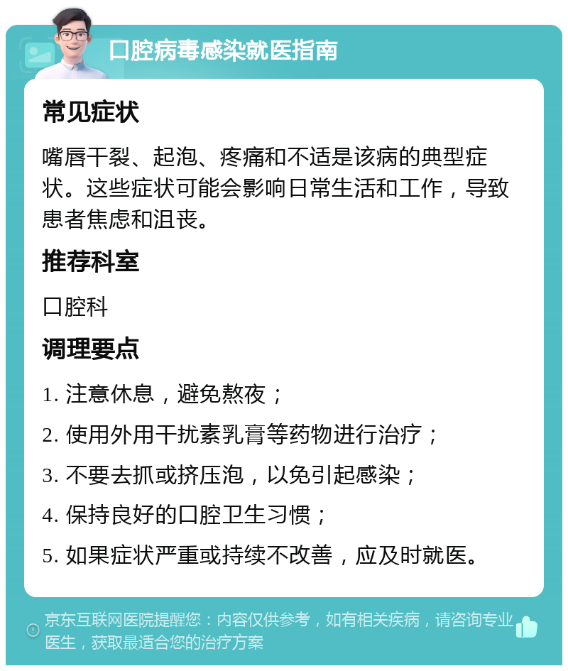 口腔病毒感染就医指南 常见症状 嘴唇干裂、起泡、疼痛和不适是该病的典型症状。这些症状可能会影响日常生活和工作，导致患者焦虑和沮丧。 推荐科室 口腔科 调理要点 1. 注意休息，避免熬夜； 2. 使用外用干扰素乳膏等药物进行治疗； 3. 不要去抓或挤压泡，以免引起感染； 4. 保持良好的口腔卫生习惯； 5. 如果症状严重或持续不改善，应及时就医。